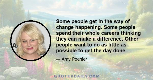 Some people get in the way of change happening. Some people spend their whole careers thinking they can make a difference. Other people want to do as little as possible to get the day done.