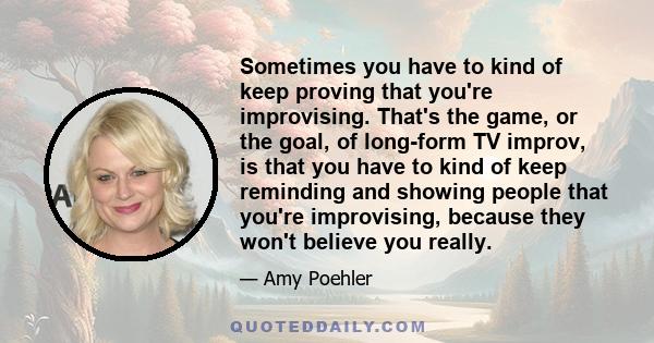 Sometimes you have to kind of keep proving that you're improvising. That's the game, or the goal, of long-form TV improv, is that you have to kind of keep reminding and showing people that you're improvising, because