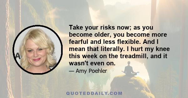 Take your risks now; as you become older, you become more fearful and less flexible. And I mean that literally. I hurt my knee this week on the treadmill, and it wasn't even on.