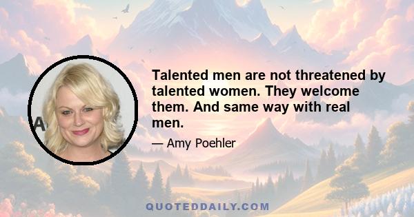 Talented men are not threatened by talented women. They welcome them. And same way with real men.