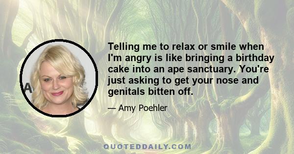 Telling me to relax or smile when I'm angry is like bringing a birthday cake into an ape sanctuary. You're just asking to get your nose and genitals bitten off.