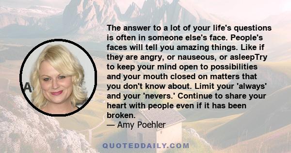 The answer to a lot of your life's questions is often in someone else's face. People's faces will tell you amazing things. Like if they are angry, or nauseous, or asleepTry to keep your mind open to possibilities and