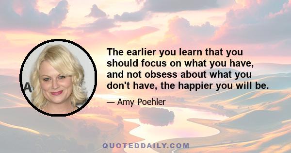 The earlier you learn that you should focus on what you have, and not obsess about what you don't have, the happier you will be.