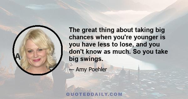 The great thing about taking big chances when you're younger is you have less to lose, and you don't know as much. So you take big swings.