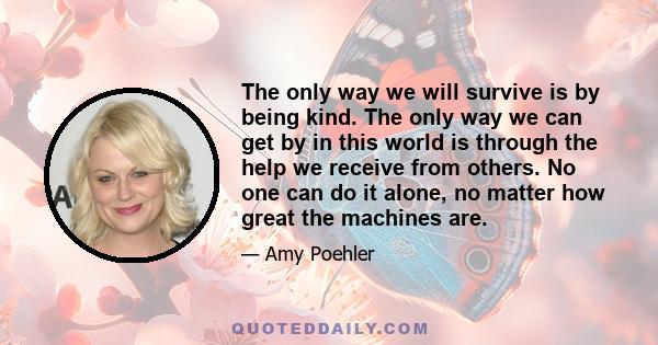 The only way we will survive is by being kind. The only way we can get by in this world is through the help we receive from others. No one can do it alone, no matter how great the machines are.