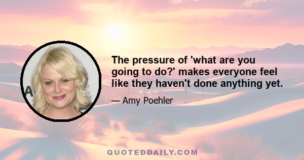 The pressure of 'what are you going to do?' makes everyone feel like they haven't done anything yet.