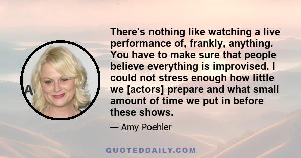 There's nothing like watching a live performance of, frankly, anything. You have to make sure that people believe everything is improvised. I could not stress enough how little we [actors] prepare and what small amount