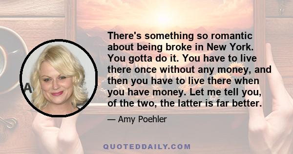 There's something so romantic about being broke in New York. You gotta do it. You have to live there once without any money, and then you have to live there when you have money. Let me tell you, of the two, the latter