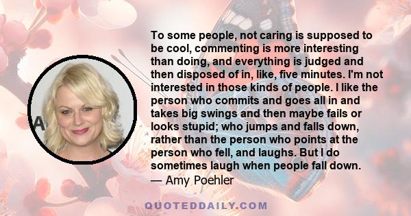 To some people, not caring is supposed to be cool, commenting is more interesting than doing, and everything is judged and then disposed of in, like, five minutes. I'm not interested in those kinds of people. I like the 