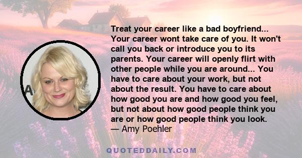 Treat your career like a bad boyfriend... Your career wont take care of you. It won't call you back or introduce you to its parents. Your career will openly flirt with other people while you are around... You have to