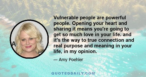 Vulnerable people are powerful people. Opening your heart and sharing it means you're going to get so much love in your life. and it's the way to true connection and real purpose and meaning in your life, in my opinion.