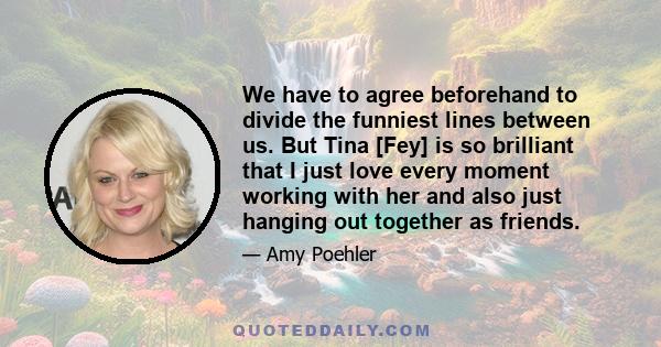 We have to agree beforehand to divide the funniest lines between us. But Tina [Fey] is so brilliant that I just love every moment working with her and also just hanging out together as friends.