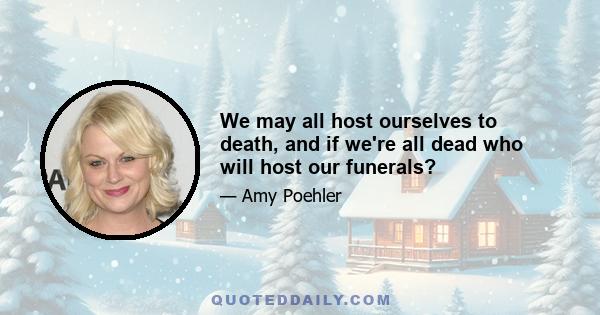 We may all host ourselves to death, and if we're all dead who will host our funerals?