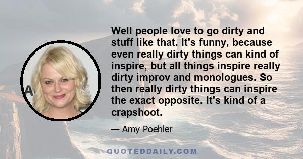 Well people love to go dirty and stuff like that. It's funny, because even really dirty things can kind of inspire, but all things inspire really dirty improv and monologues. So then really dirty things can inspire the