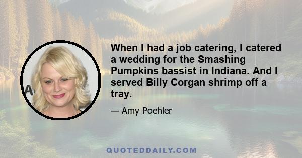 When I had a job catering, I catered a wedding for the Smashing Pumpkins bassist in Indiana. And I served Billy Corgan shrimp off a tray.