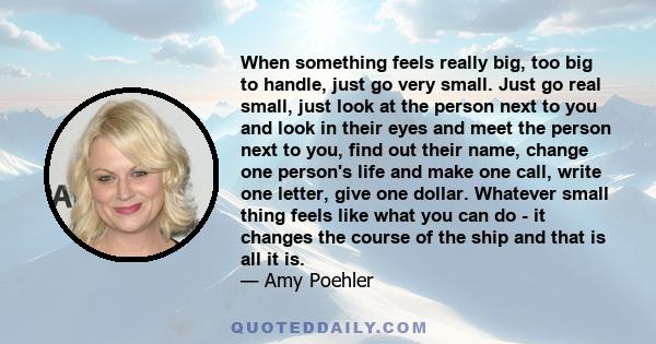 When something feels really big, too big to handle, just go very small. Just go real small, just look at the person next to you and look in their eyes and meet the person next to you, find out their name, change one