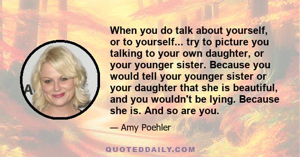 When you do talk about yourself, or to yourself... try to picture you talking to your own daughter, or your younger sister. Because you would tell your younger sister or your daughter that she is beautiful, and you