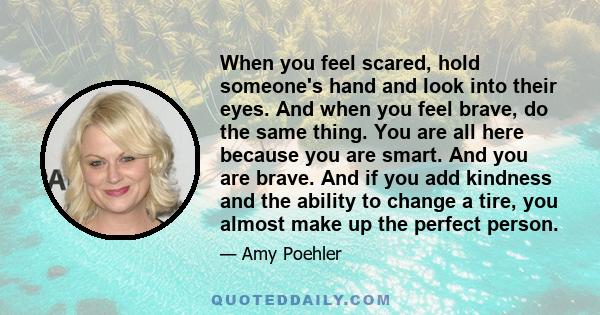 When you feel scared, hold someone's hand and look into their eyes. And when you feel brave, do the same thing. You are all here because you are smart. And you are brave. And if you add kindness and the ability to