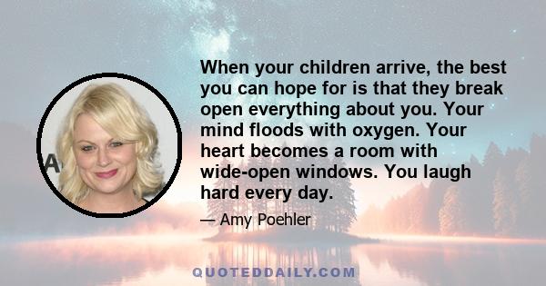 When your children arrive, the best you can hope for is that they break open everything about you. Your mind floods with oxygen. Your heart becomes a room with wide-open windows. You laugh hard every day.