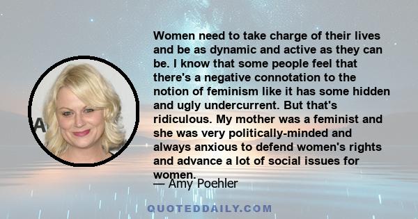 Women need to take charge of their lives and be as dynamic and active as they can be. I know that some people feel that there's a negative connotation to the notion of feminism like it has some hidden and ugly