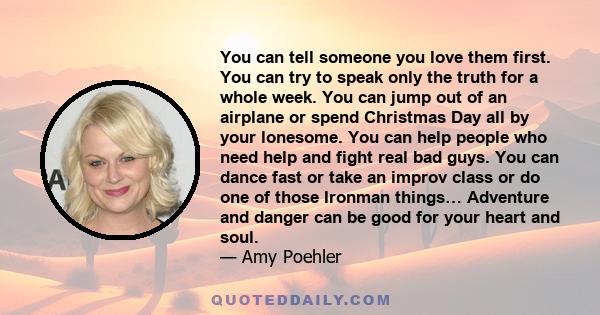 You can tell someone you love them first. You can try to speak only the truth for a whole week. You can jump out of an airplane or spend Christmas Day all by your lonesome. You can help people who need help and fight