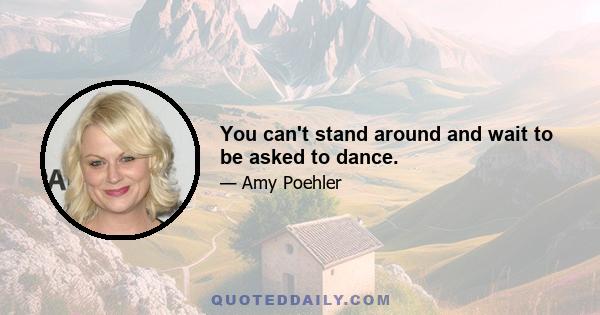 You can't stand around and wait to be asked to dance.