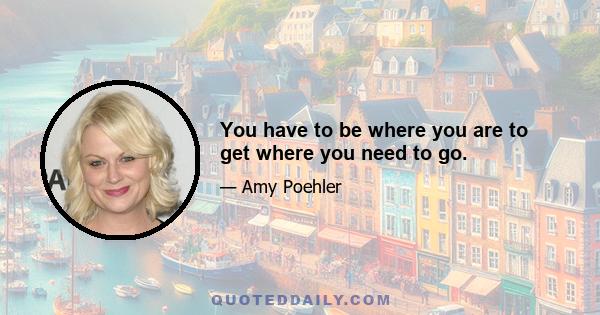 You have to be where you are to get where you need to go.