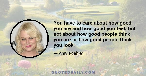 You have to care about how good you are and how good you feel, but not about how good people think you are or how good people think you look.