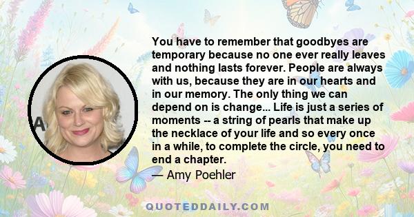 You have to remember that goodbyes are temporary because no one ever really leaves and nothing lasts forever. People are always with us, because they are in our hearts and in our memory. The only thing we can depend on