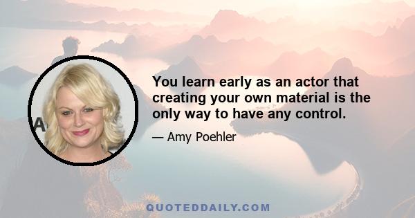 You learn early as an actor that creating your own material is the only way to have any control.