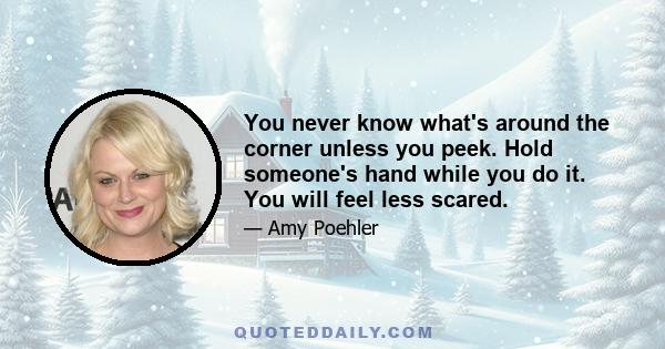 You never know what's around the corner unless you peek. Hold someone's hand while you do it. You will feel less scared.