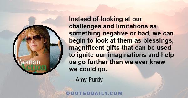 Instead of looking at our challenges and limitations as something negative or bad, we can begin to look at them as blessings, magnificent gifts that can be used to ignite our imaginations and help us go further than we