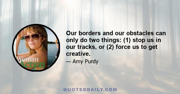 Our borders and our obstacles can only do two things: (1) stop us in our tracks, or (2) force us to get creative.