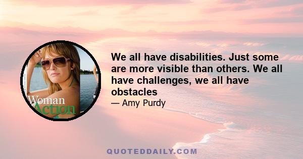 We all have disabilities. Just some are more visible than others. We all have challenges, we all have obstacles