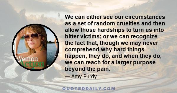 We can either see our circumstances as a set of random cruelties and then allow those hardships to turn us into bitter victims; or we can recognize the fact that, though we may never comprehend why hard things happen,