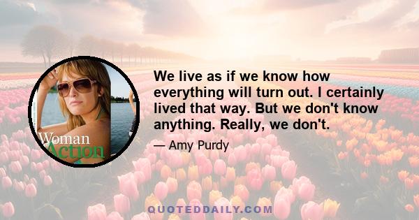 We live as if we know how everything will turn out. I certainly lived that way. But we don't know anything. Really, we don't.