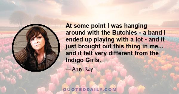 At some point I was hanging around with the Butchies - a band I ended up playing with a lot - and it just brought out this thing in me... and it felt very different from the Indigo Girls.