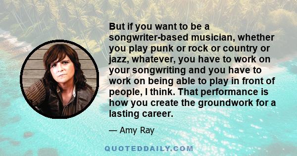 But if you want to be a songwriter-based musician, whether you play punk or rock or country or jazz, whatever, you have to work on your songwriting and you have to work on being able to play in front of people, I think. 