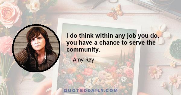 I do think within any job you do, you have a chance to serve the community.