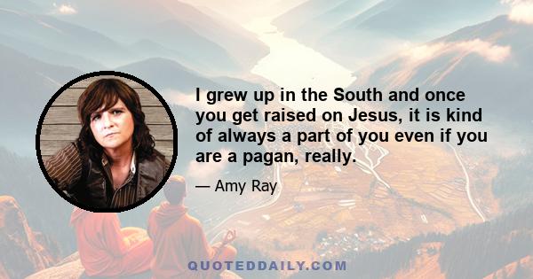 I grew up in the South and once you get raised on Jesus, it is kind of always a part of you even if you are a pagan, really.