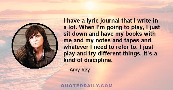 I have a lyric journal that I write in a lot. When I’m going to play, I just sit down and have my books with me and my notes and tapes and whatever I need to refer to. I just play and try different things. It’s a kind