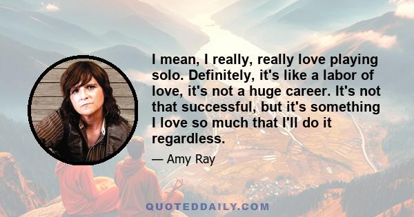 I mean, I really, really love playing solo. Definitely, it's like a labor of love, it's not a huge career. It's not that successful, but it's something I love so much that I'll do it regardless.