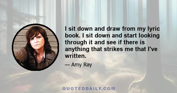 I sit down and draw from my lyric book. I sit down and start looking through it and see if there is anything that strikes me that I've written.