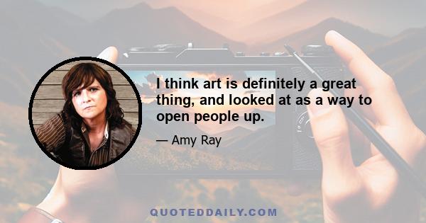 I think art is definitely a great thing, and looked at as a way to open people up.