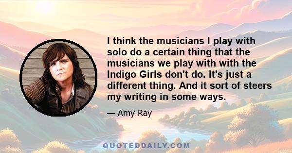 I think the musicians I play with solo do a certain thing that the musicians we play with with the Indigo Girls don't do. It's just a different thing. And it sort of steers my writing in some ways.