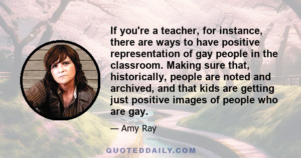 If you're a teacher, for instance, there are ways to have positive representation of gay people in the classroom. Making sure that, historically, people are noted and archived, and that kids are getting just positive