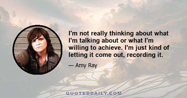 I'm not really thinking about what I'm talking about or what I'm willing to achieve. I'm just kind of letting it come out, recording it.