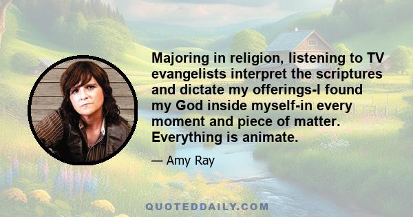 Majoring in religion, listening to TV evangelists interpret the scriptures and dictate my offerings-I found my God inside myself-in every moment and piece of matter. Everything is animate.