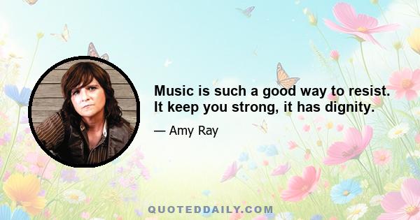 Music is such a good way to resist. It keep you strong, it has dignity.