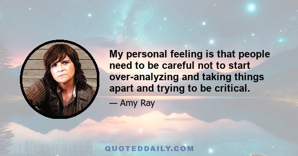 My personal feeling is that people need to be careful not to start over-analyzing and taking things apart and trying to be critical.